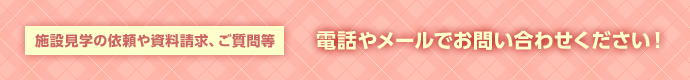 施設見学の依頼や資料請求、ご質問等電話やメールでお問い合わせください！