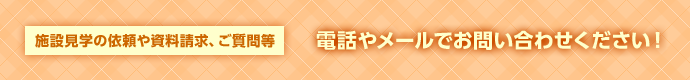 施設見学の依頼や資料請求、ご質問等電話やメールでお問い合わせください！