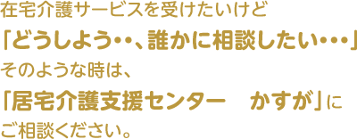 在宅介護サービスを受けたいけど『どうしよう・・、誰かに相談したい・・・』そのような時は、『居宅介護支援センター かすが』にご相談ください。