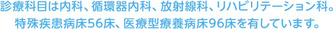 診療科目は内科、循環器内科、放射線科、リハビリテーション科。特殊疾患病床56床、医療型療養病床96床を有しています。